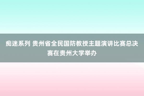 痴迷系列 贵州省全民国防教授主题演讲比赛总决赛在贵州大学举办