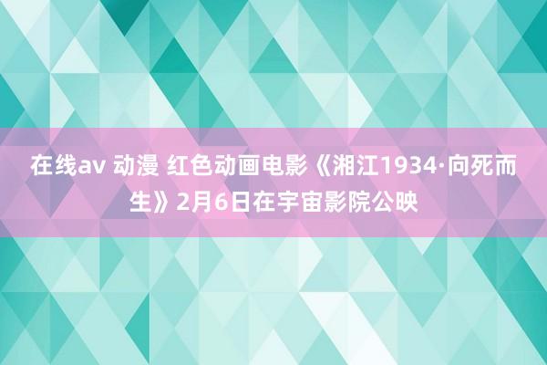 在线av 动漫 红色动画电影《湘江1934·向死而生》2月6日在宇宙影院公映