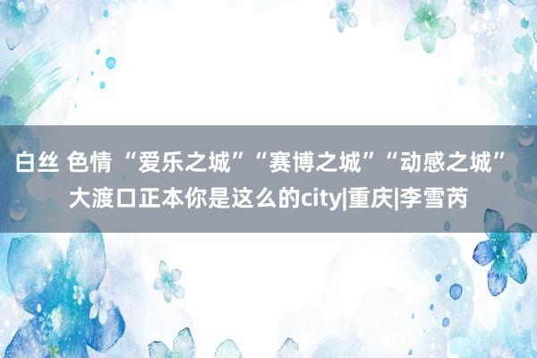 白丝 色情 “爱乐之城”“赛博之城”“动感之城”  大渡口正本你是这么的city|重庆|李雪芮