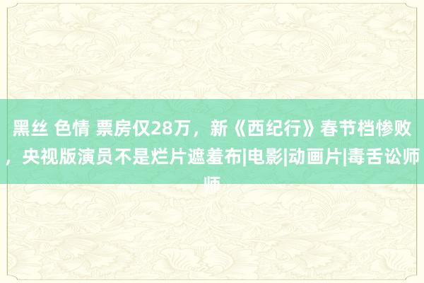 黑丝 色情 票房仅28万，新《西纪行》春节档惨败，央视版演员