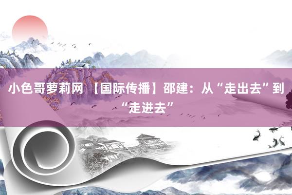 小色哥萝莉网 【国际传播】邵建：从“走出去”到“走进去”